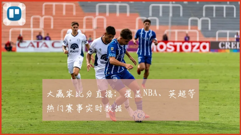 大赢家比分直播：覆盖NBA、英超等热门赛事实时数据