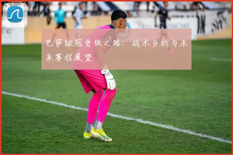 巴萨欧冠晋级之路：战术分析与未来赛程展望