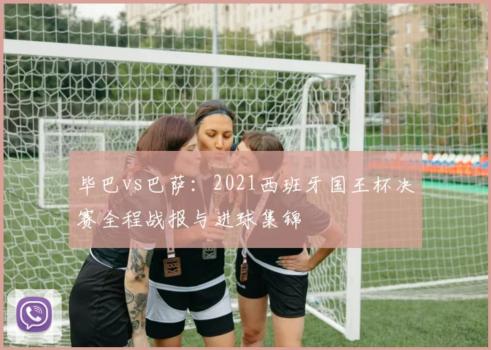 毕巴vs巴萨：2021西班牙国王杯决赛全程战报与进球集锦