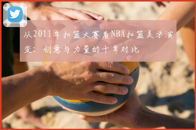 从2011年扣篮大赛看NBA扣篮美学演变：创意与力量的十年对比