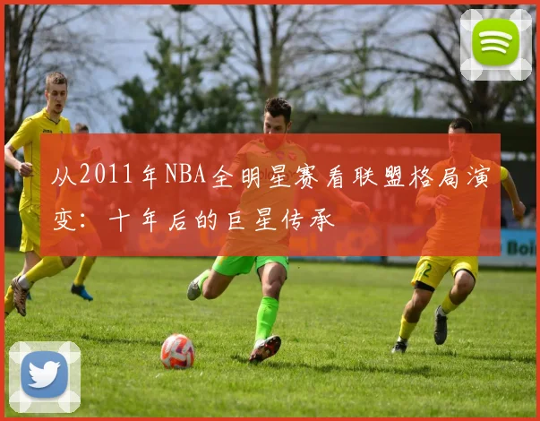 从2011年NBA全明星赛看联盟格局演变：十年后的巨星传承