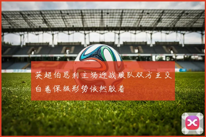英超伯恩利主场迎战狼队双方互交白卷保级形势依然胶着